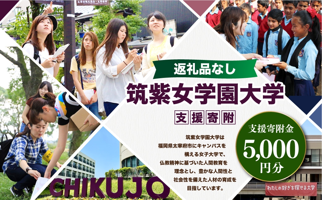 
                  【 返礼品なし 】 「 筑紫女学園大学 」 支援寄附金 （ 5,000円分 ） 寄附のみ 応援寄附金 社会貢献 支援活動 教育 支援 寄附 応援
                