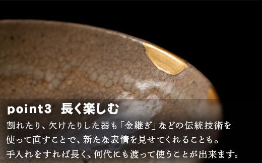 ★長く楽しむ
割れたり、欠けたりした器も「金継ぎ」などの
伝統技術を使って直すことで、新たな表情を見せてくれることも。