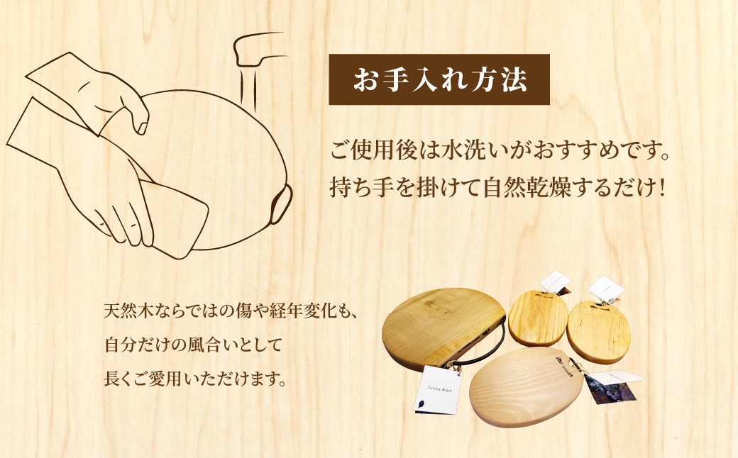 使うほどに深まる、天然木ならではの味わい。
水洗い後、乾燥させるだけのシンプルなお手入れで長く楽しめます。