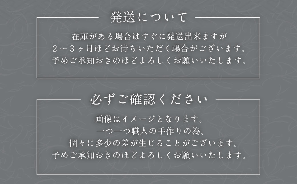 在庫状況により2～3ヶ月程お時間いただく場合もございます。一つ一つ職人の手作りの為、個々に多少の差が生じることがございます。